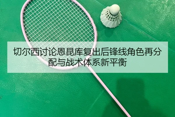 切尔西讨论恩昆库复出后锋线角色再分配与战术体系新平衡