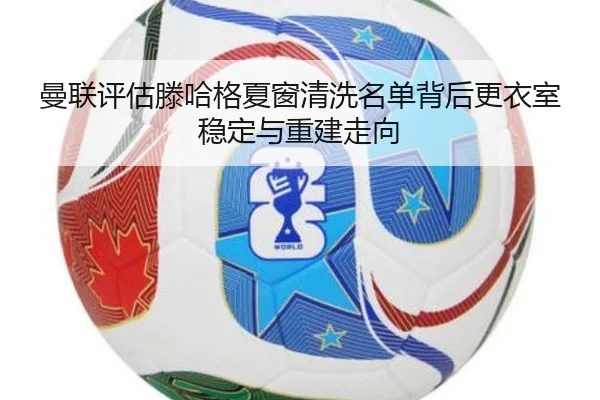 曼联评估滕哈格夏窗清洗名单背后更衣室稳定与重建走向