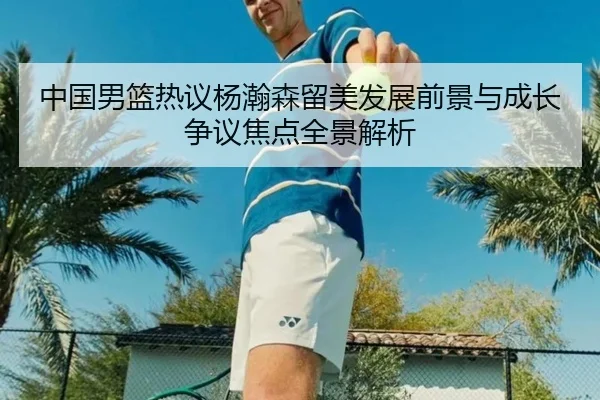 中国男篮热议杨瀚森留美发展前景与成长争议焦点全景解析 | kaiyun