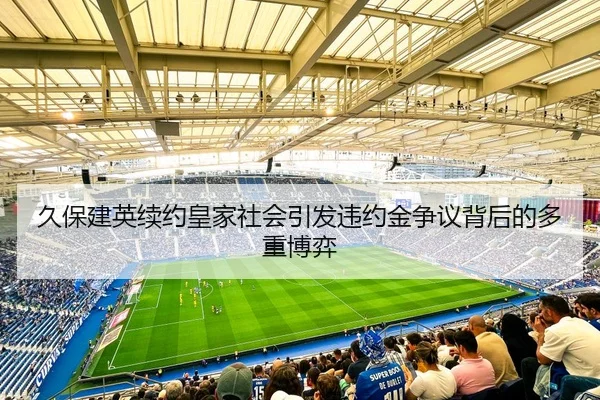 久保建英续约皇家社会引发违约金争议背后的多重博弈 | kaiyun