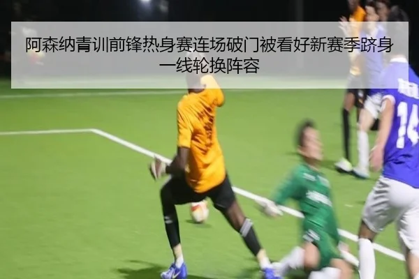 阿森纳青训前锋热身赛连场破门被看好新赛季跻身一线轮换阵容