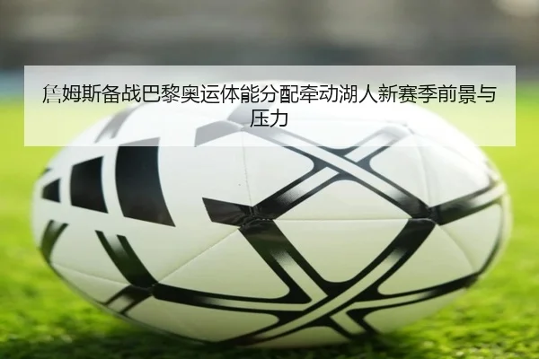 詹姆斯备战巴黎奥运体能分配牵动湖人新赛季前景与压力